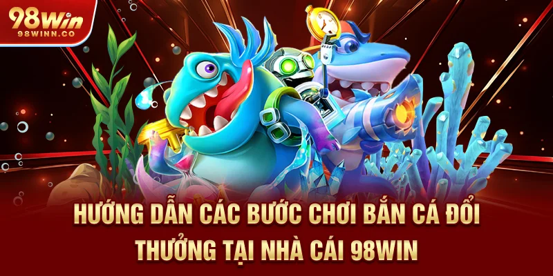 huong-dan-cac-buoc-choi-ban-ca-doi-thuong-tai-nha-cai-98win